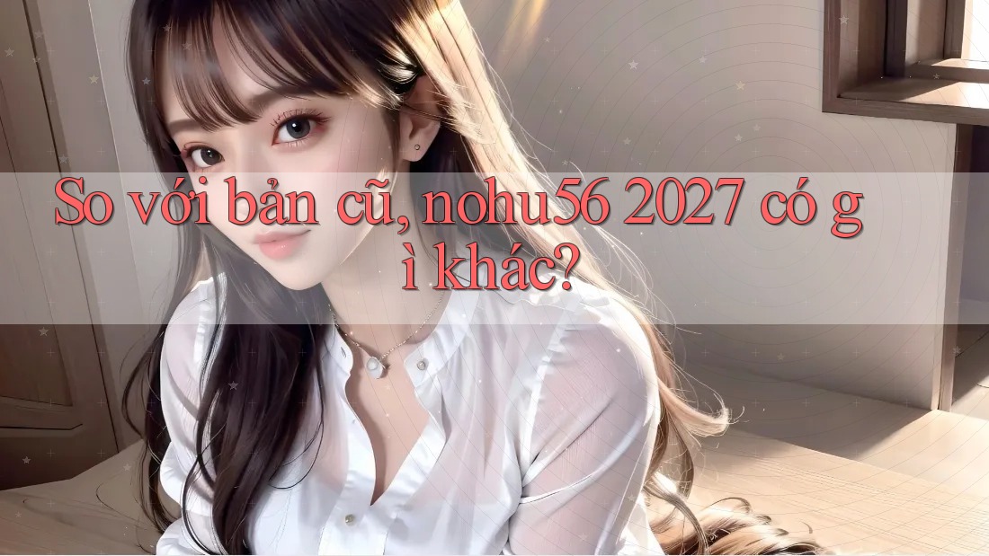 So với bản cũ, nohu56 2027 có gì khác? So với bản cũ, nohu56 2027 có gì khác?