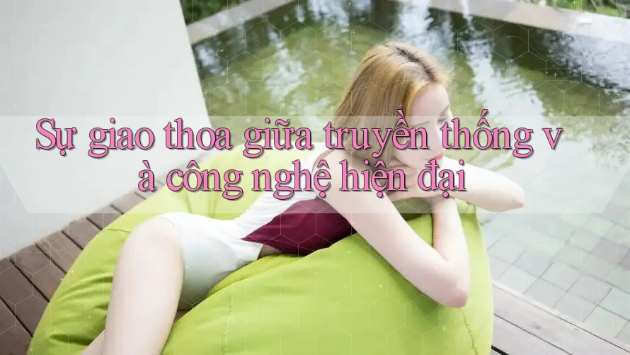 Sự giao thoa giữa truyền thống và công nghệ hiện đại