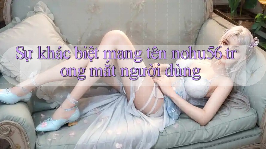 Sự khác biệt mang tên nohu56 trong mắt người dùng