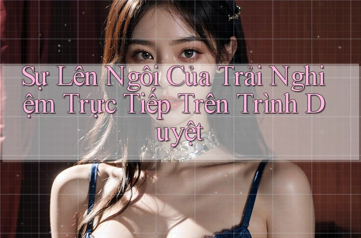 Sự Lên Ngôi Của Trải Nghiệm Trực Tiếp Trên Trình Duyệt