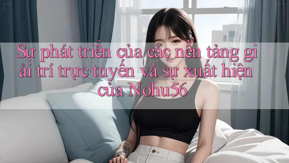 Sự phát triển của các nền tảng giải trí trực tuyến và sự xuất hiện của Nohu56