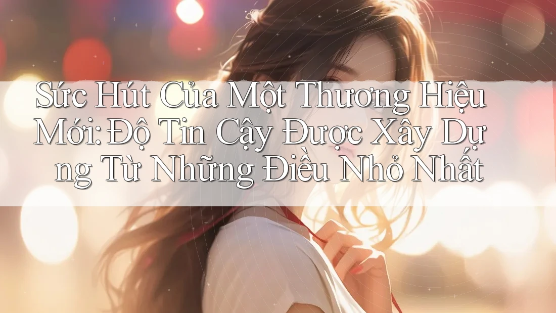 Sức Hút Của Một Thương Hiệu Mới: Độ Tin Cậy Được Xây Dựng Từ Những Điều Nhỏ Nhất