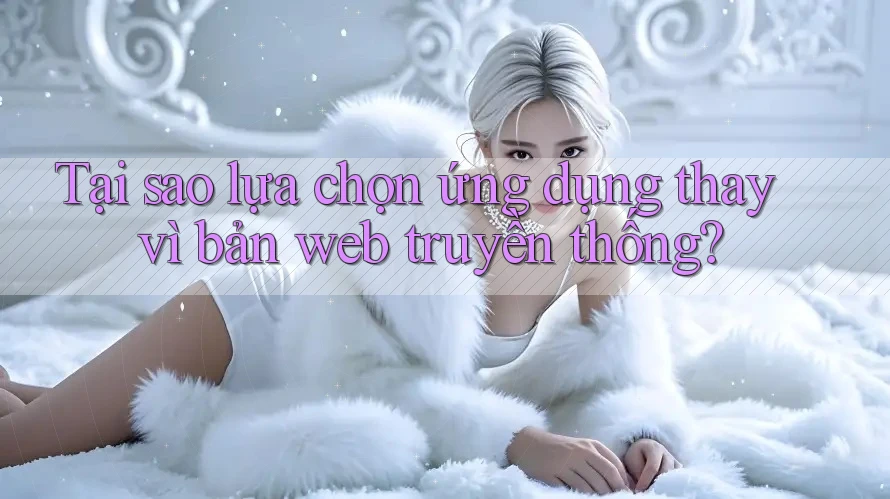 Tại sao lựa chọn ứng dụng thay vì bản web truyền thống?