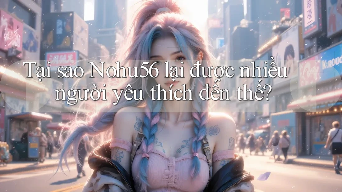 Tại sao Nohu56 lại được nhiều người yêu thích đến thế?