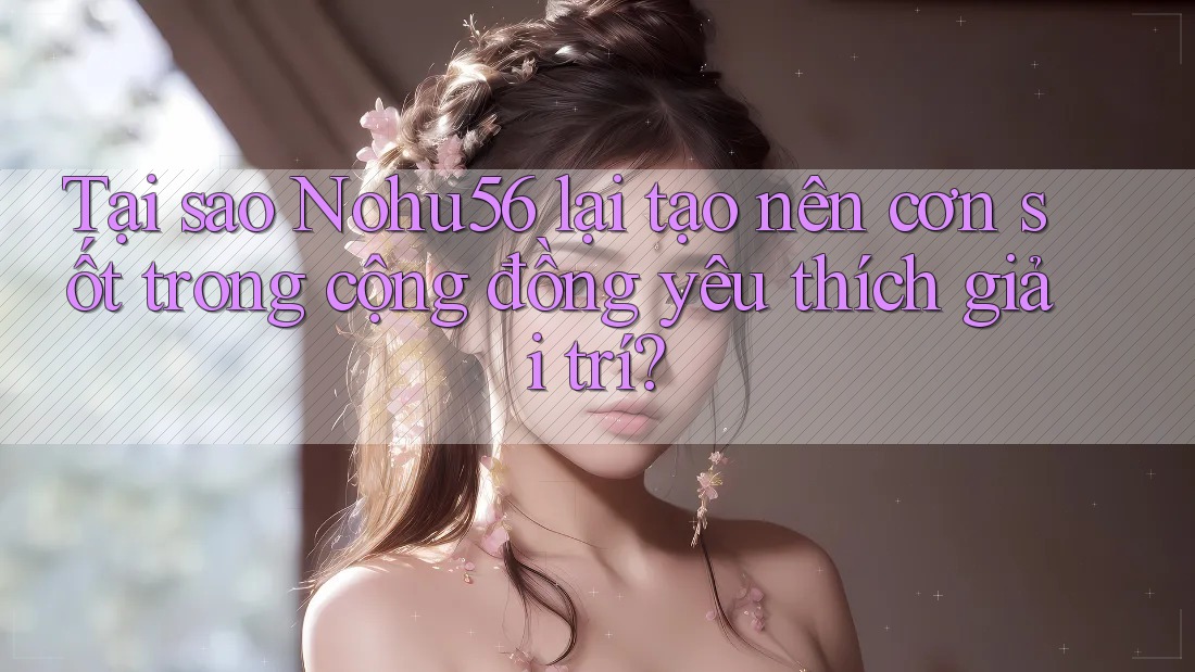 Tại sao Nohu56 lại tạo nên cơn sốt trong cộng đồng yêu thích giải trí?
