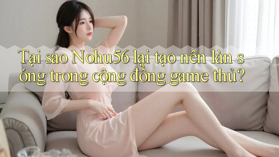 Tại sao Nohu56 lại tạo nên làn sóng trong cộng đồng game thủ?