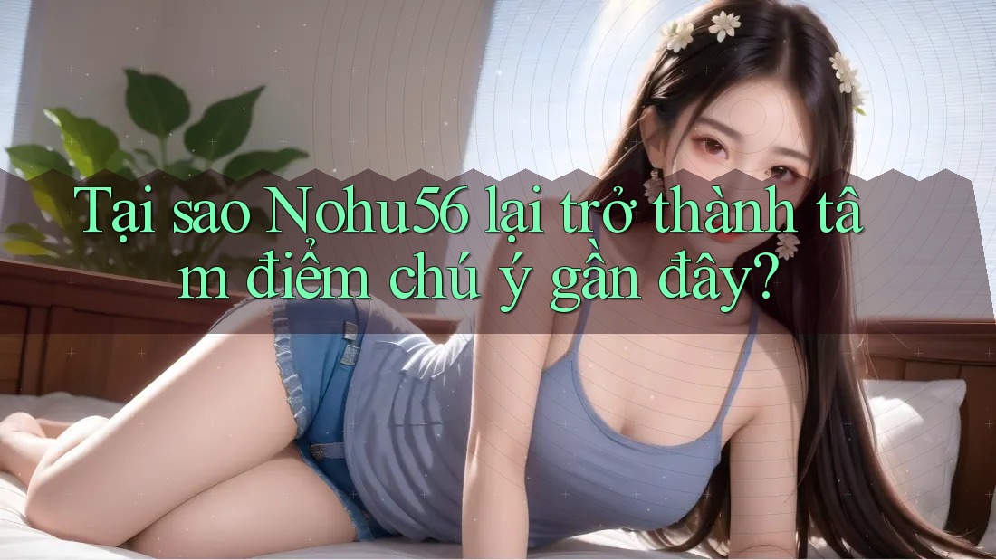 Tại sao Nohu56 lại trở thành tâm điểm chú ý gần đây?