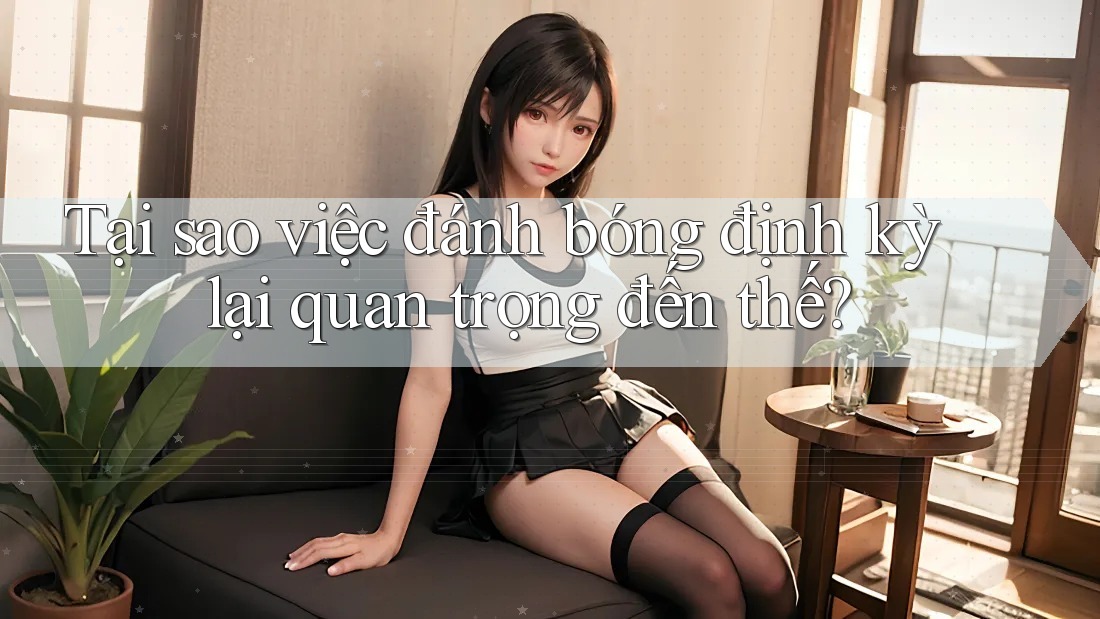 Tại sao việc đánh bóng định kỳ lại quan trọng đến thế? Tại sao việc đánh bóng định kỳ lại quan trọng đến thế?