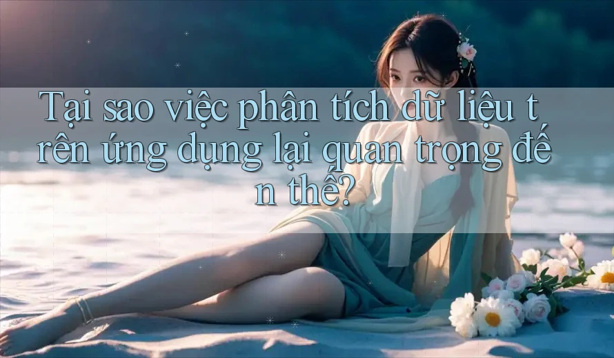 Tại sao việc phân tích dữ liệu trên ứng dụng lại quan trọng đến thế?