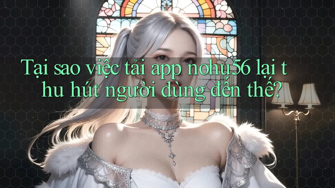 Tại sao việc tải app nohu56 lại thu hút người dùng đến thế?