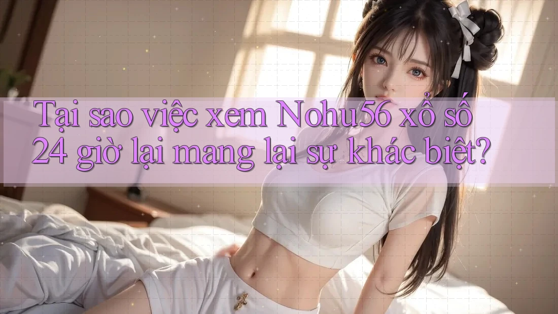 Tại sao việc xem Nohu56 xổ số 24 giờ lại mang lại sự khác biệt? Tại sao việc xem Nohu56 xổ số 24 giờ lại mang lại sự khác biệt?