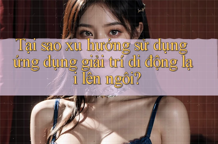 Tại sao xu hướng sử dụng ứng dụng giải trí di động lại lên ngôi? Tại sao xu hướng sử dụng ứng dụng giải trí di động lại lên ngôi?