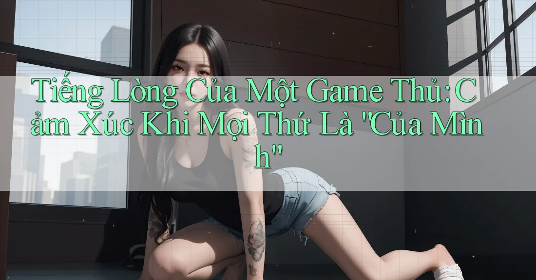 Tiếng Lòng Của Một Game Thủ: Cảm Xúc Khi Mọi Thứ Là “Của Mình” Tiếng Lòng Của Một Game Thủ: Cảm Xúc Khi Mọi Thứ Là “Của Mình”