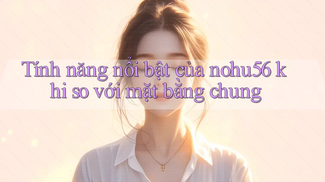 Tính năng nổi bật của nohu56 khi so với mặt bằng chung