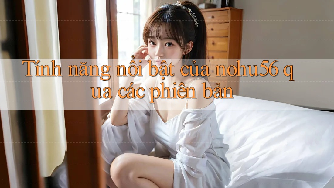 Tính năng nổi bật của nohu56 qua các phiên bản Tính năng nổi bật của nohu56 qua các phiên bản
