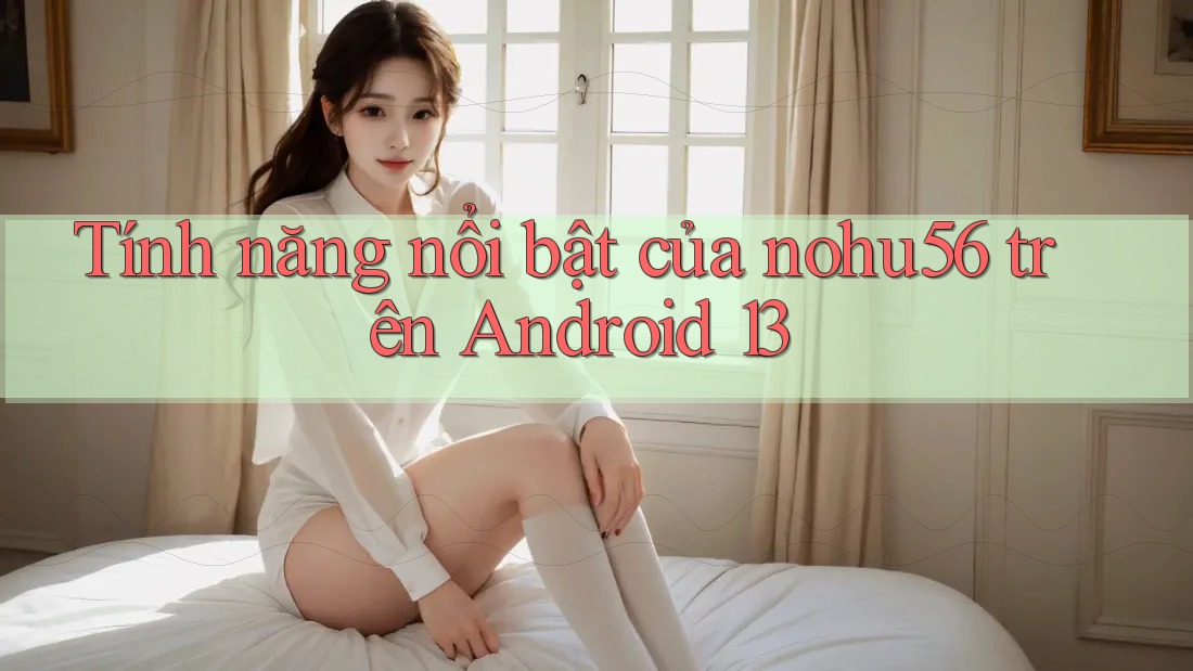 Tính năng nổi bật của nohu56 trên Android 13 Tính năng nổi bật của nohu56 trên Android 13