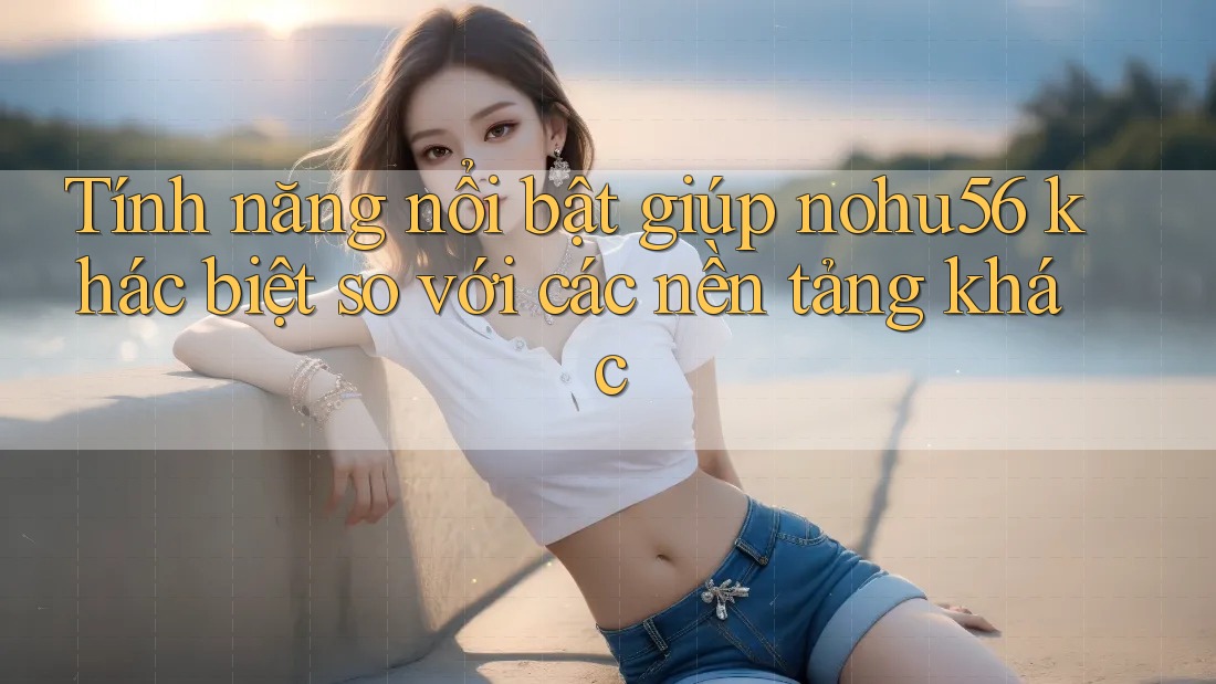 Tính năng nổi bật giúp nohu56 khác biệt so với các nền tảng khác Tính năng nổi bật giúp nohu56 khác biệt so với các nền tảng khác