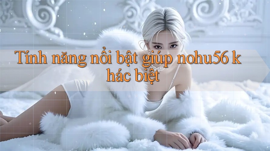 Tính năng nổi bật giúp nohu56 khác biệt Tính năng nổi bật giúp nohu56 khác biệt