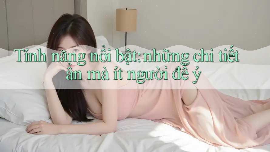 Tính năng nổi bật: những chi tiết ẩn mà ít người để ý
