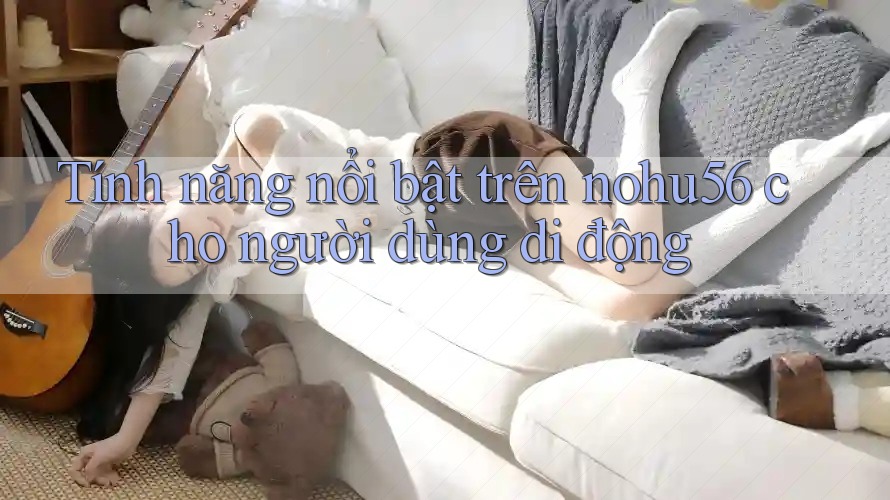 Tính năng nổi bật trên nohu56 cho người dùng di động