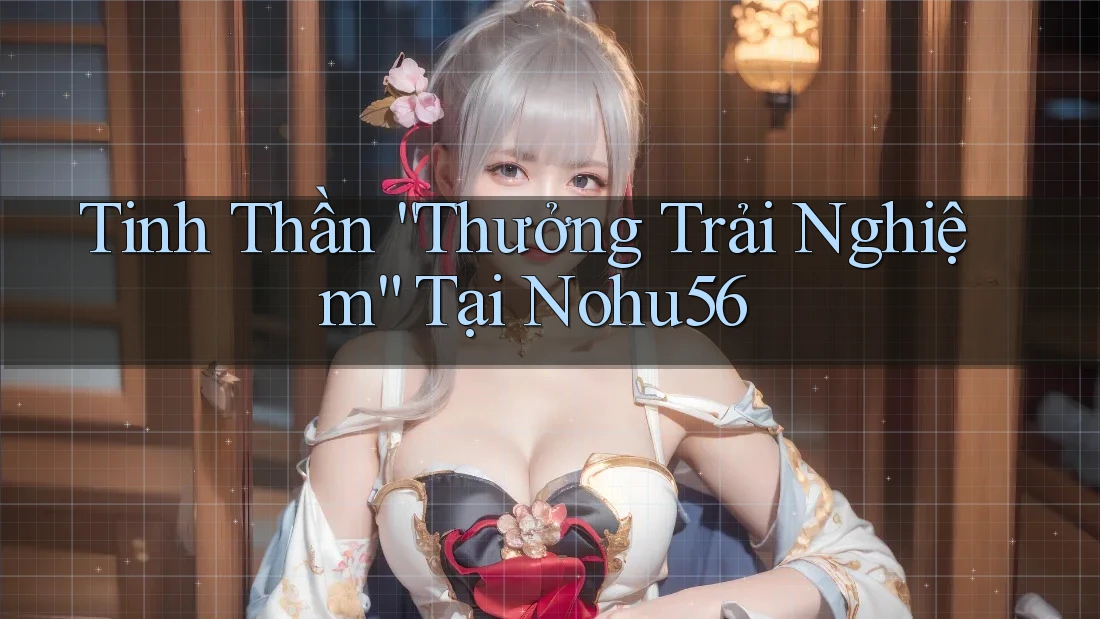 Tinh Thần “Thưởng Trải Nghiệm” Tại Nohu56