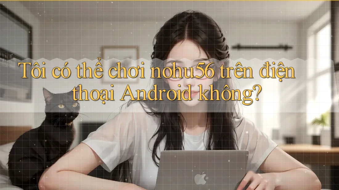 Tôi có thể chơi nohu56 trên điện thoại Android không?