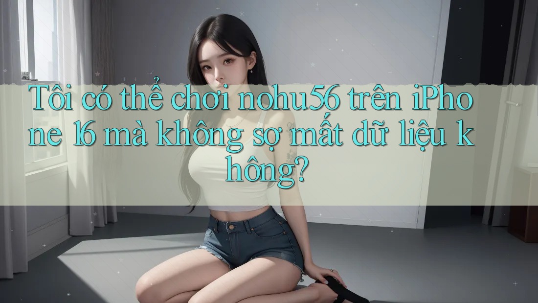 Tôi có thể chơi nohu56 trên iPhone 16 mà không sợ mất dữ liệu không?