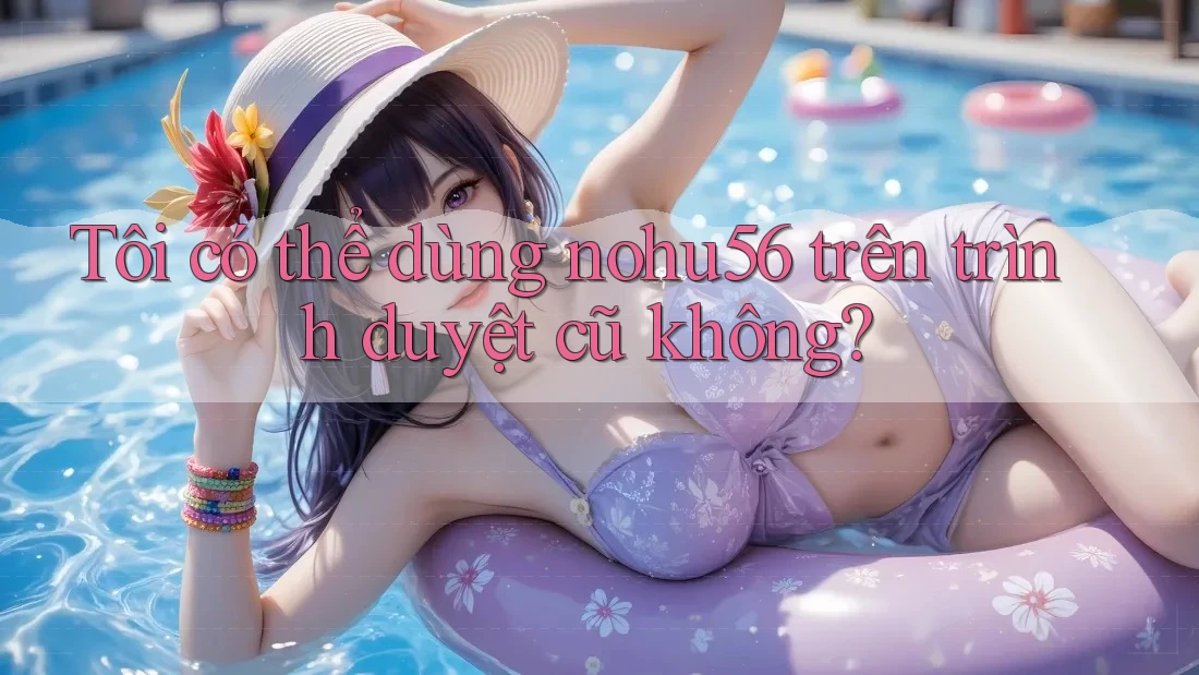 Tôi có thể dùng nohu56 trên trình duyệt cũ không? Tôi có thể dùng nohu56 trên trình duyệt cũ không?