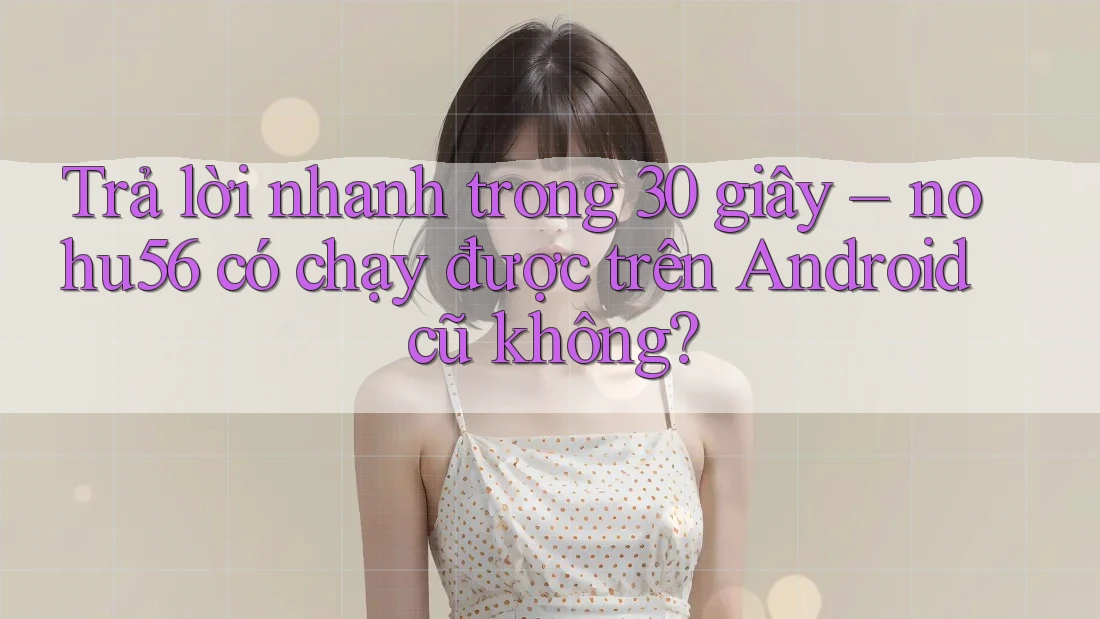 Trả lời nhanh trong 30 giây – nohu56 có chạy được trên Android cũ không? Trả lời nhanh trong 30 giây – nohu56 có chạy được trên Android cũ không?