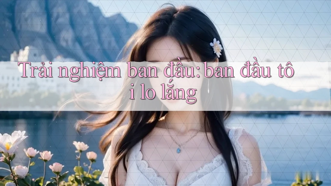 Trải nghiệm ban đầu: ban đầu tôi lo lắng Trải nghiệm ban đầu: ban đầu tôi lo lắng