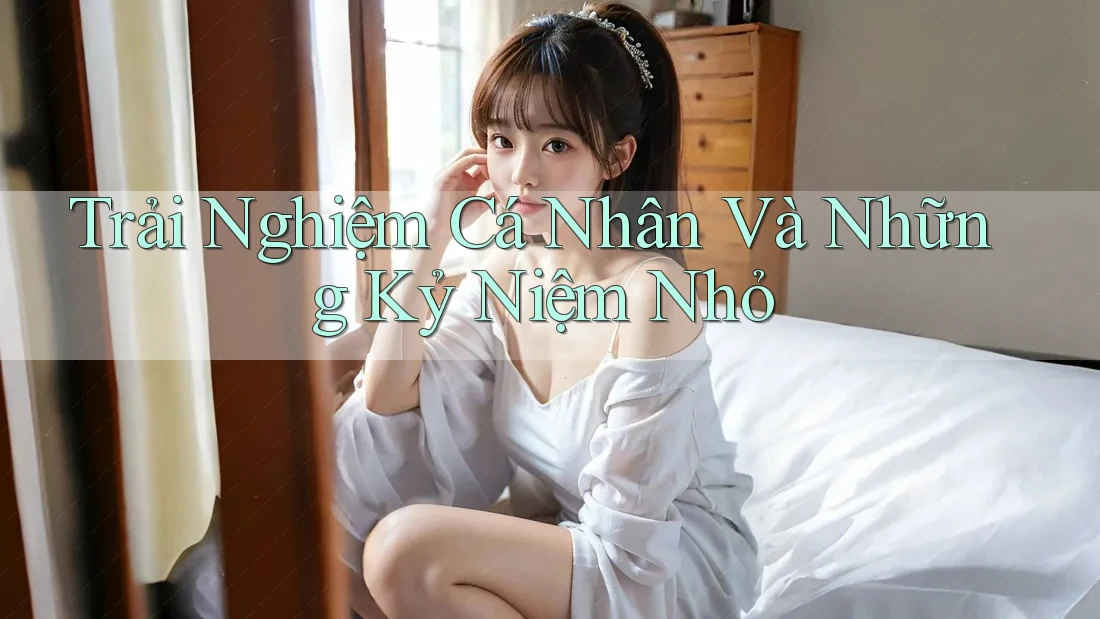 Trải Nghiệm Cá Nhân Và Những Kỷ Niệm Nhỏ