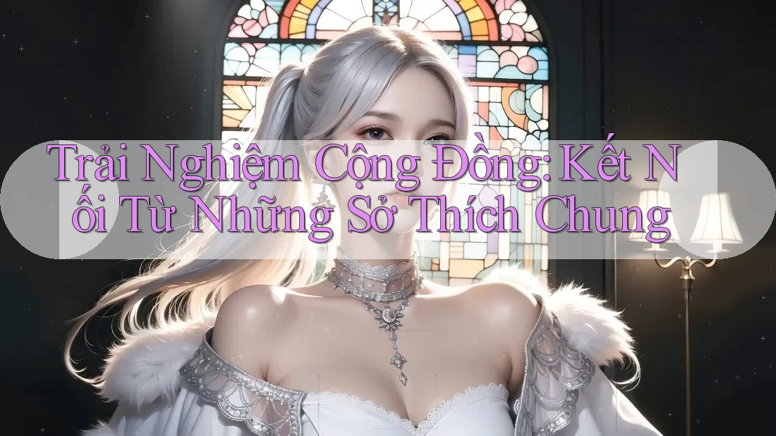 Trải Nghiệm Cộng Đồng: Kết Nối Từ Những Sở Thích Chung Trải Nghiệm Cộng Đồng: Kết Nối Từ Những Sở Thích Chung