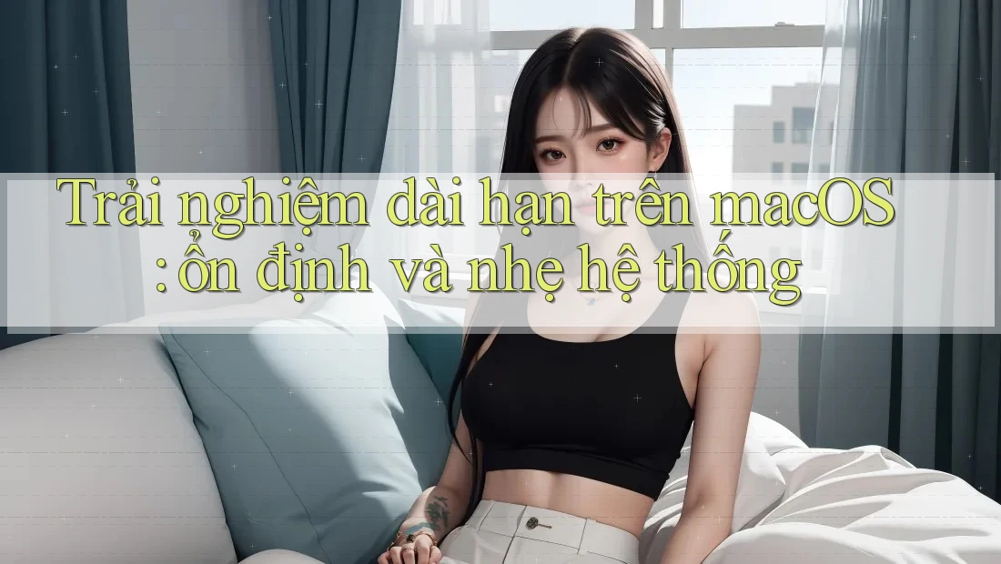 Trải nghiệm dài hạn trên macOS: ổn định và nhẹ hệ thống