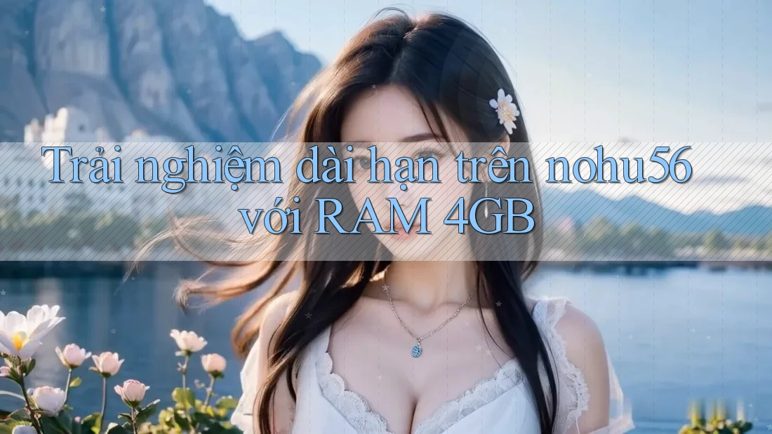 Trải nghiệm dài hạn trên nohu56 với RAM 4GB Trải nghiệm dài hạn trên nohu56 với RAM 4GB