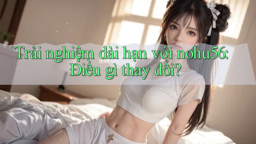 Trải nghiệm dài hạn với nohu56: Điều gì thay đổi?