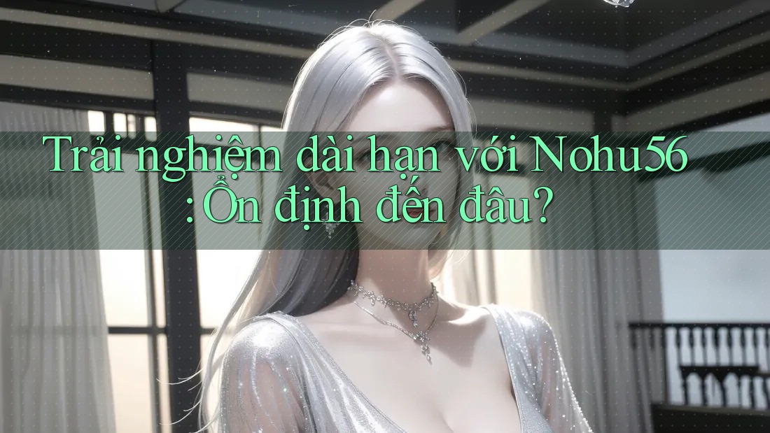 Trải nghiệm dài hạn với Nohu56: Ổn định đến đâu?