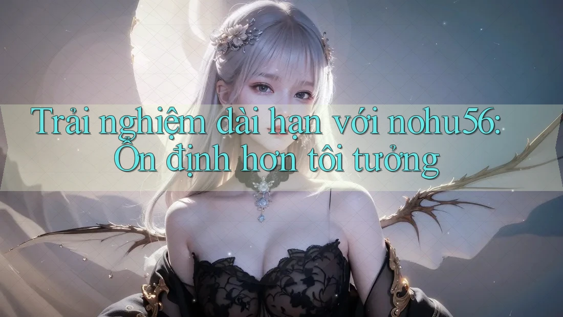 Trải nghiệm dài hạn với nohu56: Ổn định hơn tôi tưởng Trải nghiệm dài hạn với nohu56: Ổn định hơn tôi tưởng