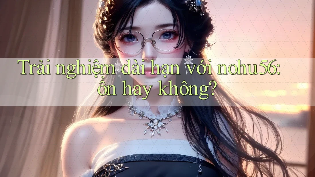 Trải nghiệm dài hạn với nohu56: ổn hay không?