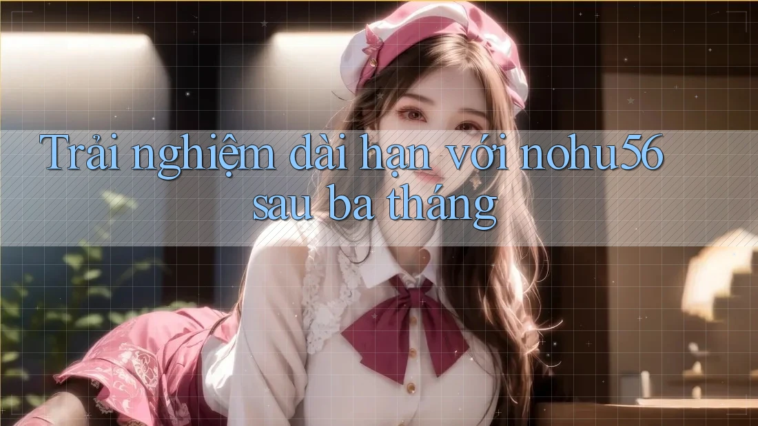 Trải nghiệm dài hạn với nohu56 sau ba tháng Trải nghiệm dài hạn với nohu56 sau ba tháng