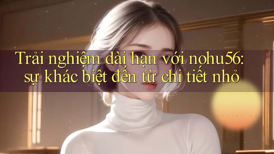Trải nghiệm dài hạn với nohu56: sự khác biệt đến từ chi tiết nhỏ Trải nghiệm dài hạn với nohu56: sự khác biệt đến từ chi tiết nhỏ