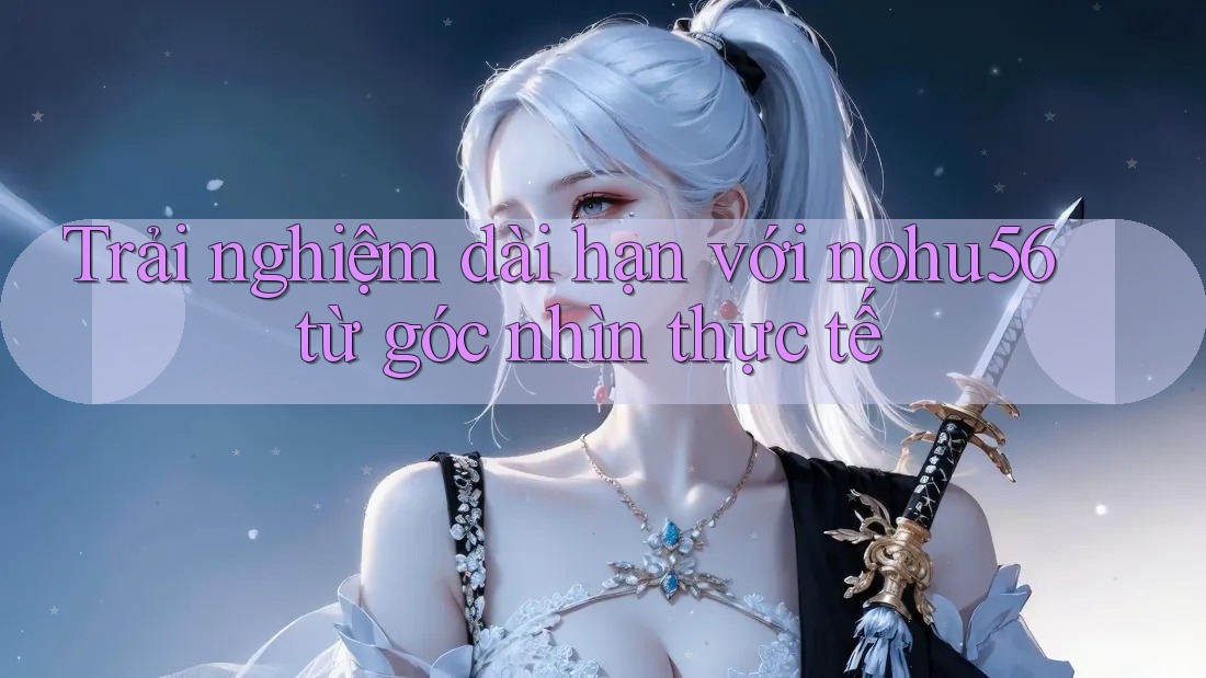 Trải nghiệm dài hạn với nohu56 từ góc nhìn thực tế Trải nghiệm dài hạn với nohu56 từ góc nhìn thực tế