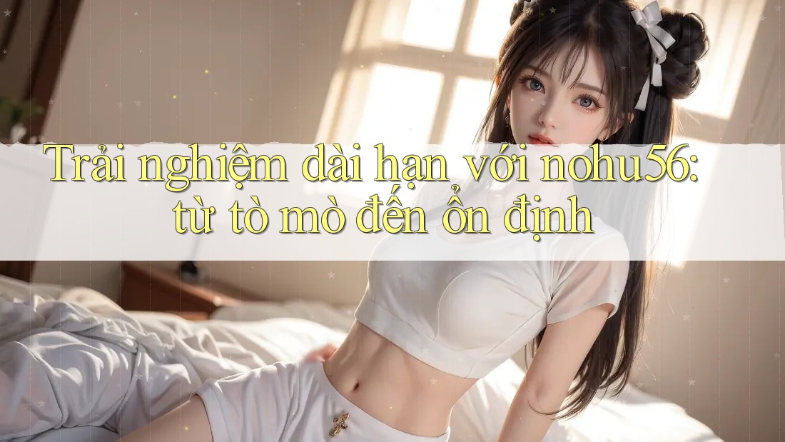 Trải nghiệm dài hạn với nohu56: từ tò mò đến ổn định