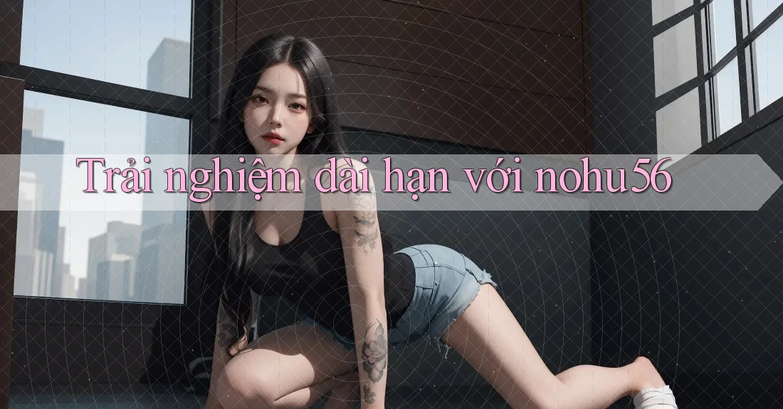 Trải nghiệm dài hạn với nohu56
