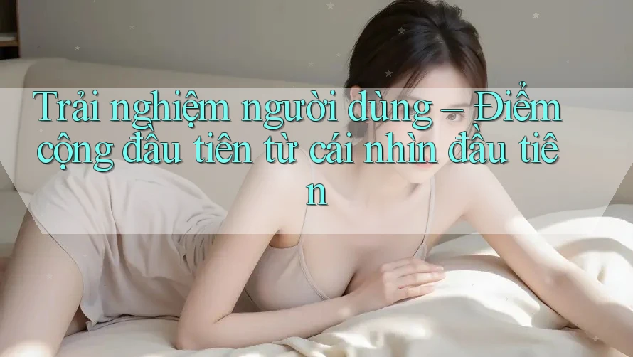 Trải nghiệm người dùng – Điểm cộng đầu tiên từ cái nhìn đầu tiên Trải nghiệm người dùng – Điểm cộng đầu tiên từ cái nhìn đầu tiên