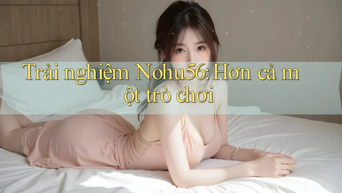 Trải nghiệm Nohu56: Hơn cả một trò chơi Trải nghiệm Nohu56: Hơn cả một trò chơi