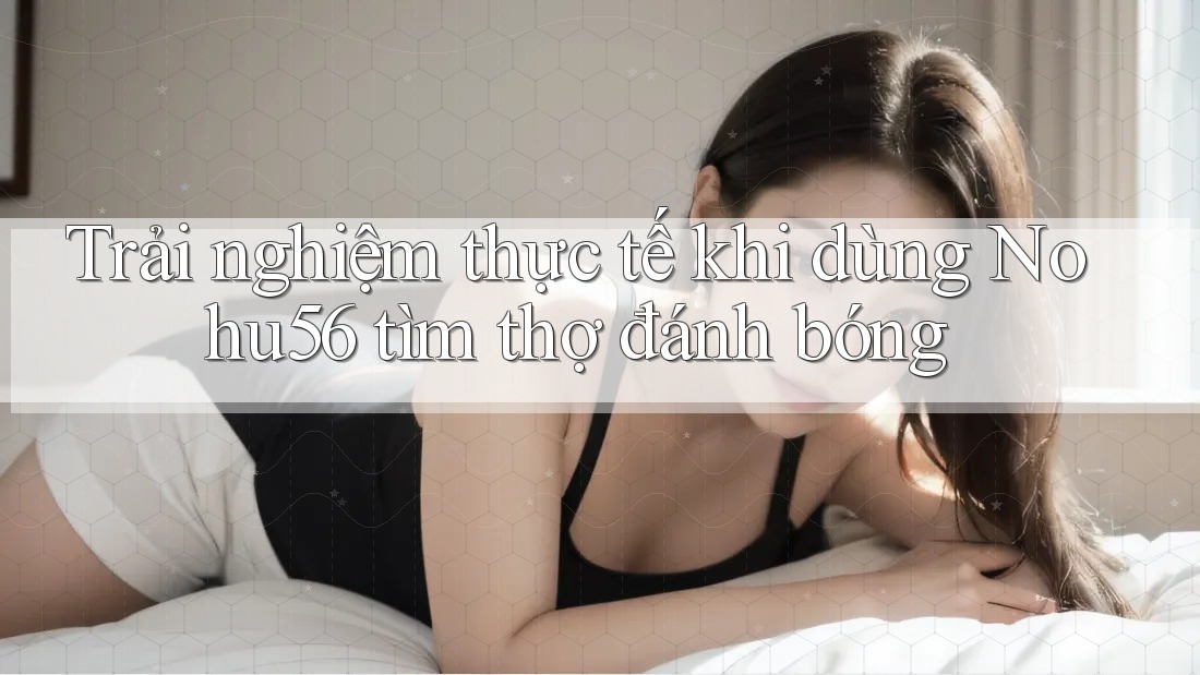 Trải nghiệm thực tế khi dùng Nohu56 tìm thợ đánh bóng Trải nghiệm thực tế khi dùng Nohu56 tìm thợ đánh bóng