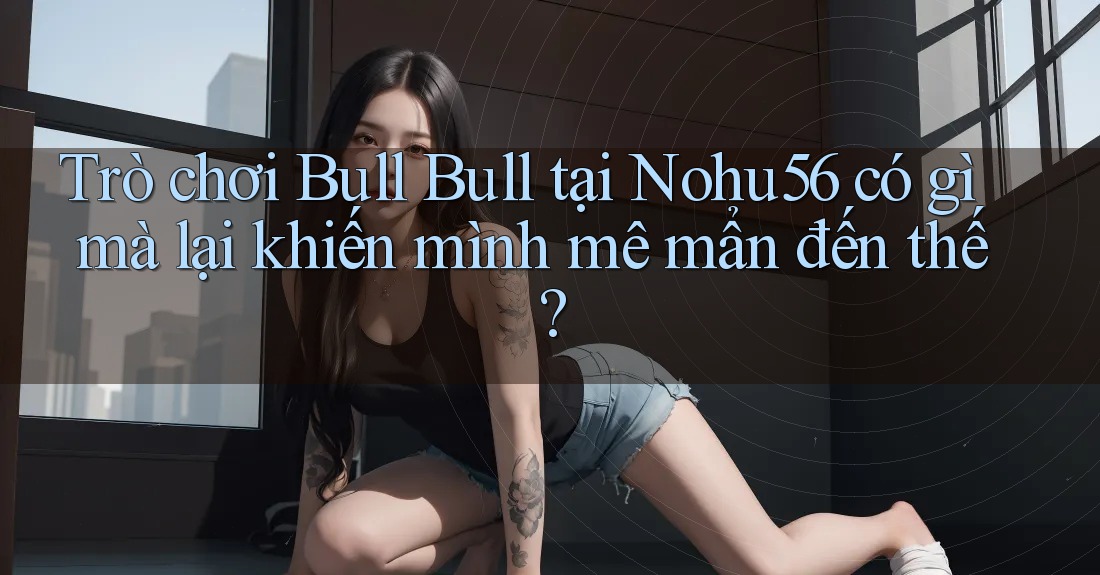 Trò chơi Bull Bull tại Nohu56 có gì mà lại khiến mình mê mẩn đến thế? Trò chơi Bull Bull tại Nohu56 có gì mà lại khiến mình mê mẩn đến thế?