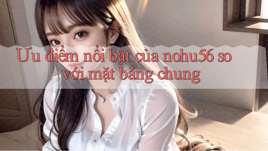 Ưu điểm nổi bật của nohu56 so với mặt bằng chung Ưu điểm nổi bật của nohu56 so với mặt bằng chung