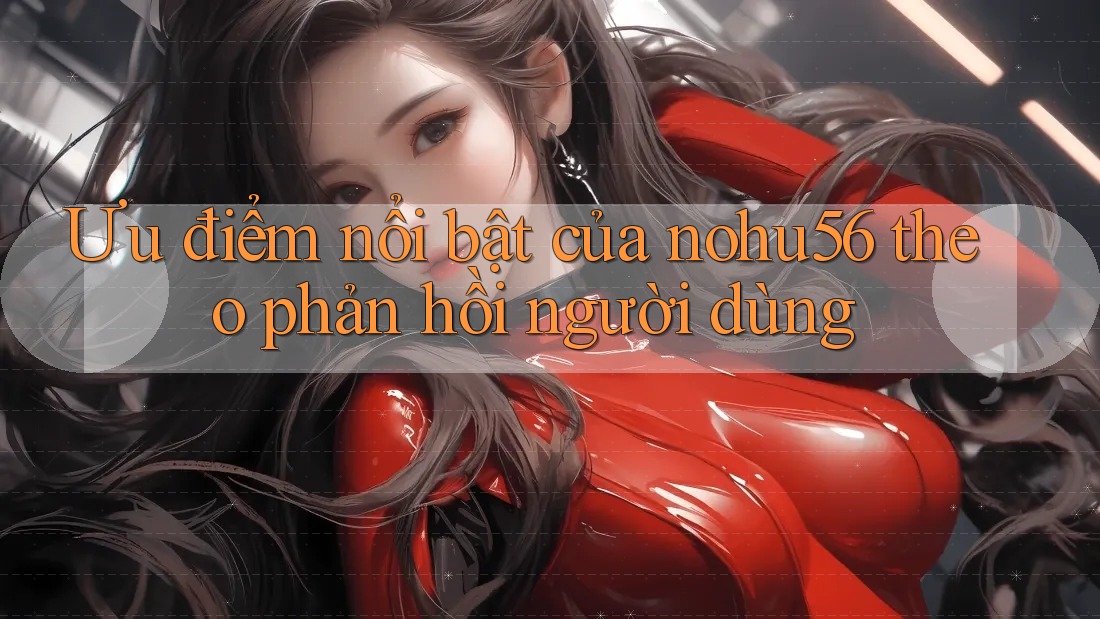 Ưu điểm nổi bật của nohu56 theo phản hồi người dùng