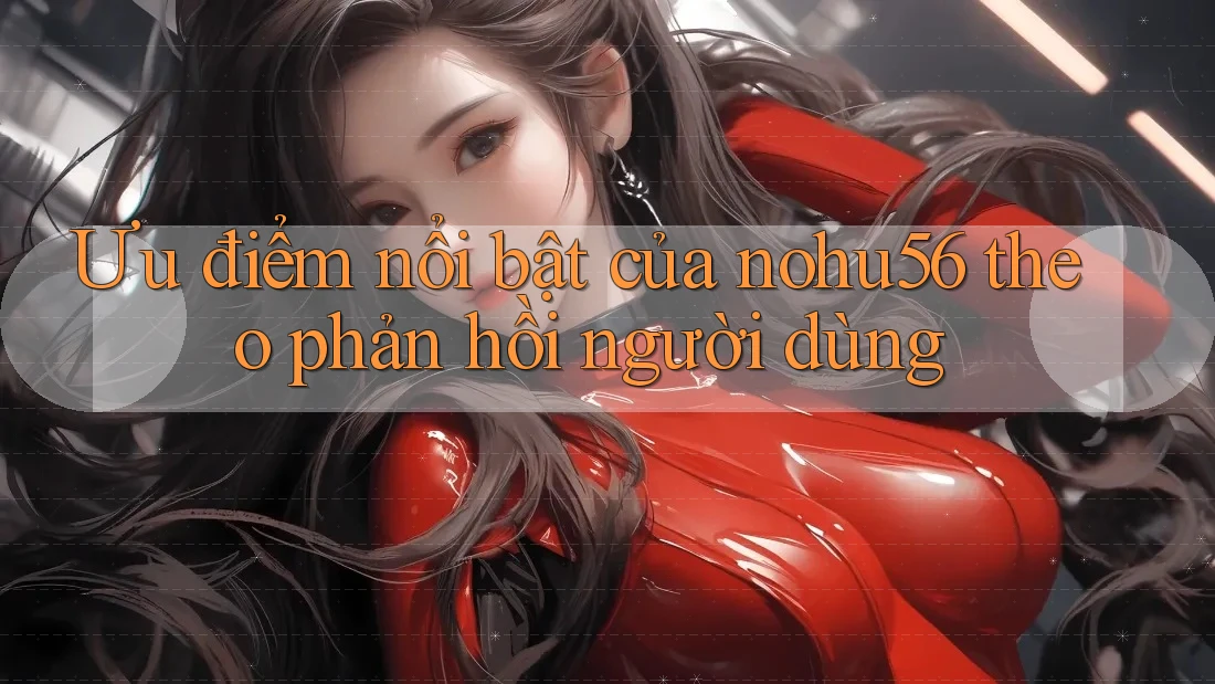 Ưu điểm nổi bật của nohu56 theo phản hồi người dùng